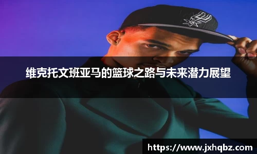 维克托文班亚马的篮球之路与未来潜力展望